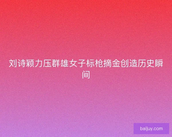 刘诗颖力压群雄女子标枪摘金创造历史瞬间