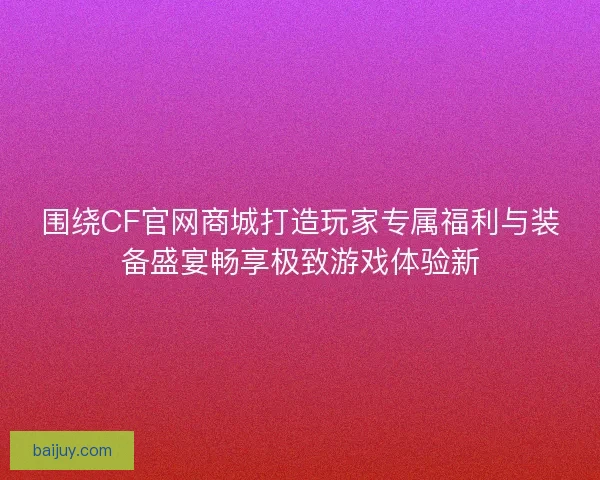 围绕CF官网商城打造玩家专属福利与装备盛宴畅享极致游戏体验新