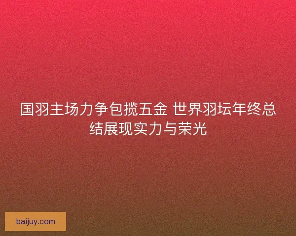 国羽主场力争包揽五金 世界羽坛年终总结展现实力与荣光