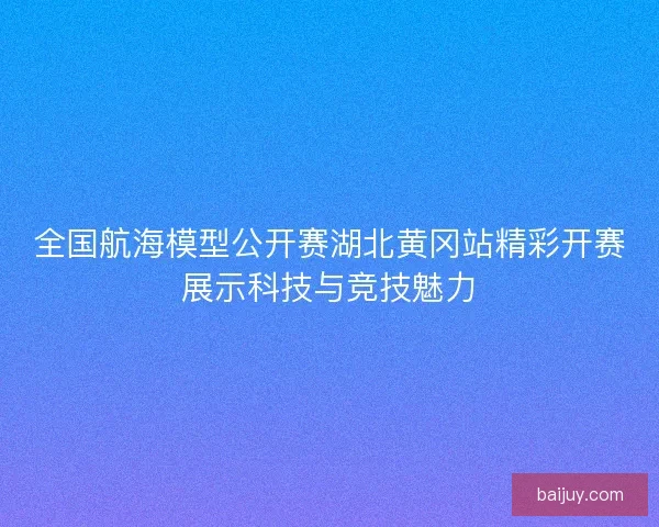全国航海模型公开赛湖北黄冈站精彩开赛展示科技与竞技魅力