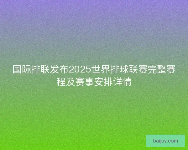 国际排联发布2025世界排球联赛完整赛程及赛事安排详情