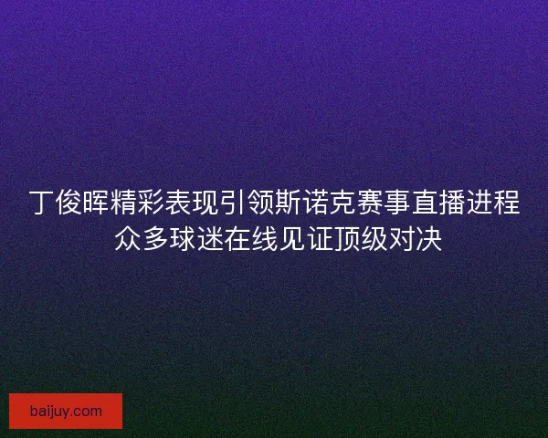 丁俊晖精彩表现引领斯诺克赛事直播进程 众多球迷在线见证顶级对决